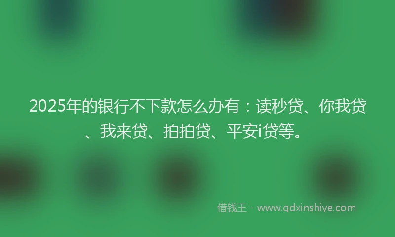 2025年的银行不下款怎么办有：读秒贷、你我贷、我来贷、拍拍贷、平安i贷等。