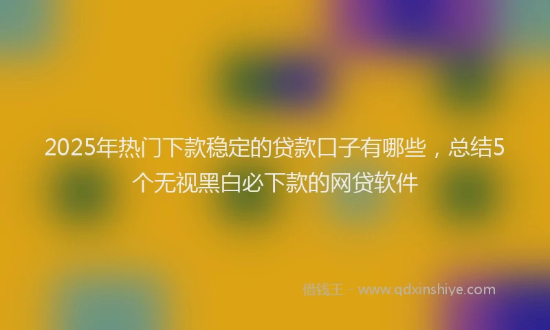 2025年热门下款稳定的贷款口子有哪些，总结5个无视黑白必下款的网贷软件