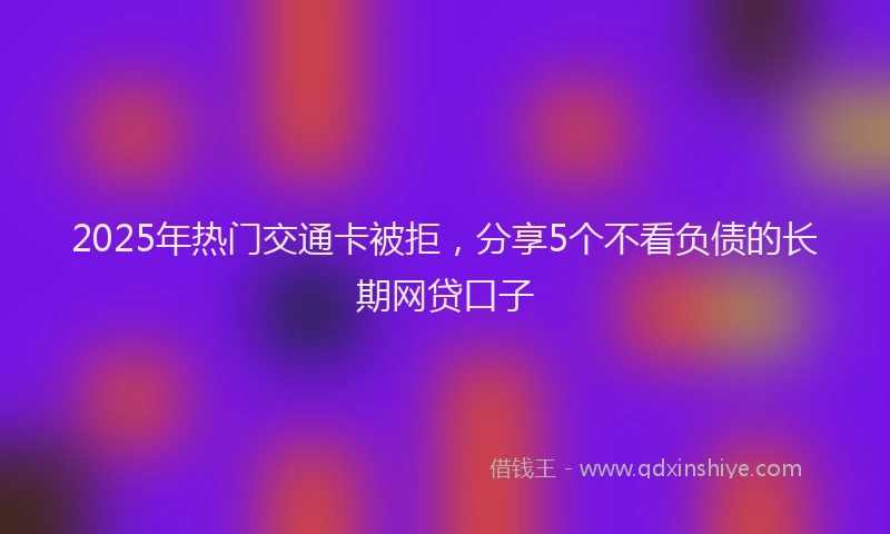 2025年热门交通卡被拒，分享5个不看负债的长期网贷口子