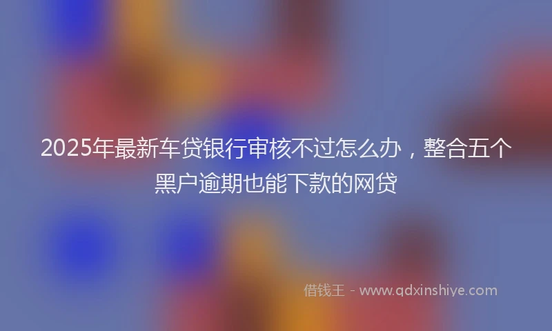 2025年最新车贷银行审核不过怎么办，整合五个黑户逾期也能下款的网贷