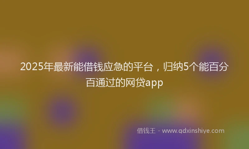 2025年最新能借钱应急的平台，归纳5个能百分百通过的网贷app