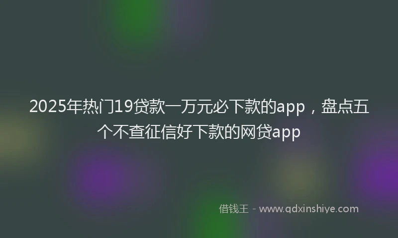 2025年热门19贷款一万元必下款的app，盘点五个不查征信好下款的网贷app