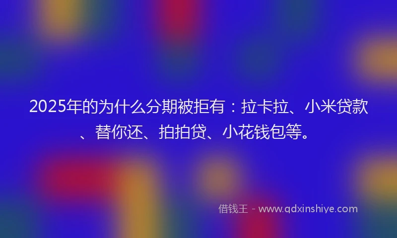 2025年的为什么分期被拒有：拉卡拉、小米贷款、替你还、拍拍贷、小花钱包等。