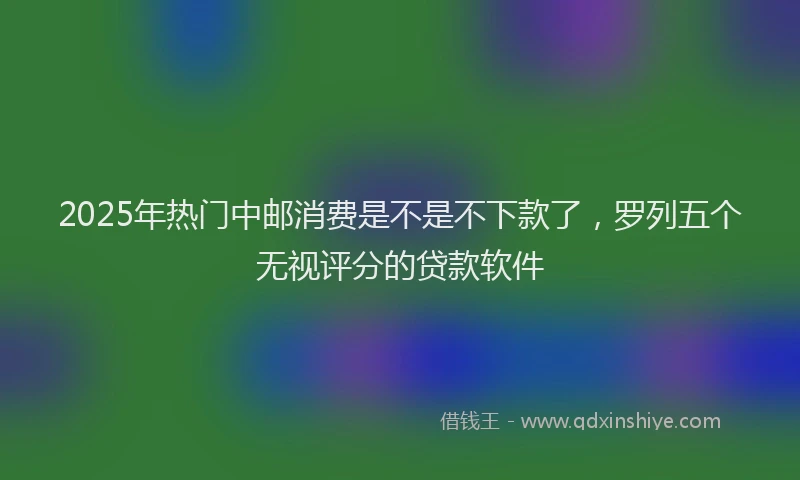 2025年热门中邮消费是不是不下款了，罗列五个无视评分的贷款软件