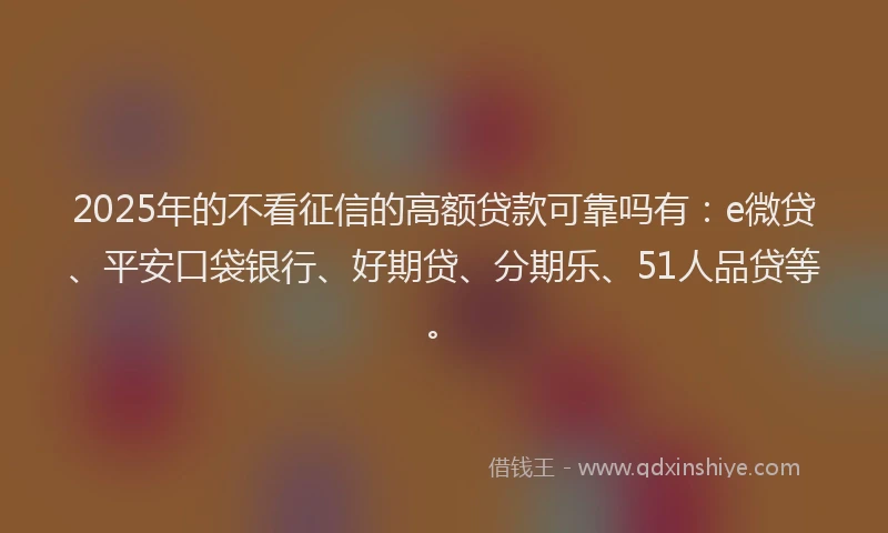 2025年的不看征信的高额贷款可靠吗有：e微贷、平安口袋银行、好期贷、分期乐、51人品贷等。