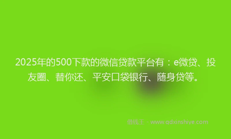 2025年的500下款的微信贷款平台有：e微贷、投友圈、替你还、平安口袋银行、随身贷等。