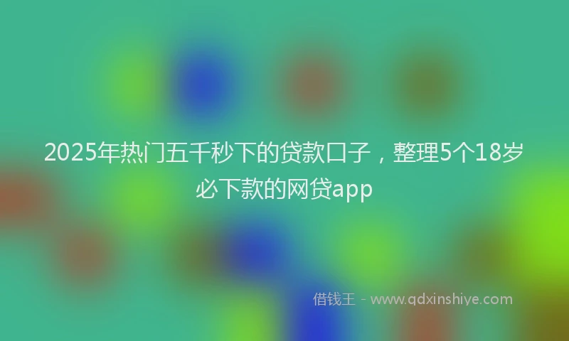 2025年热门五千秒下的贷款口子，整理5个18岁必下款的网贷app