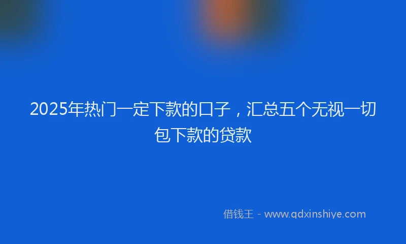 2025年热门一定下款的口子，汇总五个无视一切包下款的贷款