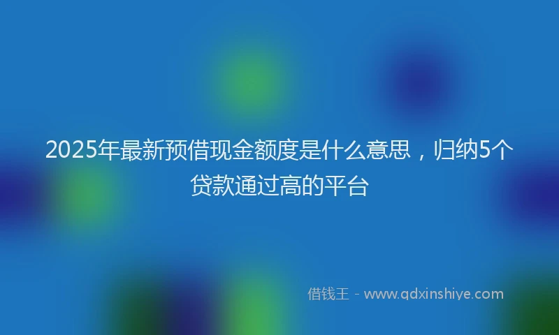 2025年最新预借现金额度是什么意思，归纳5个贷款通过高的平台
