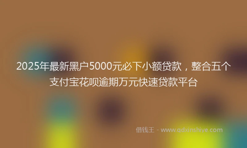 2025年最新黑户5000元必下小额贷款，整合五个支付宝花呗逾期万元快速贷款平台