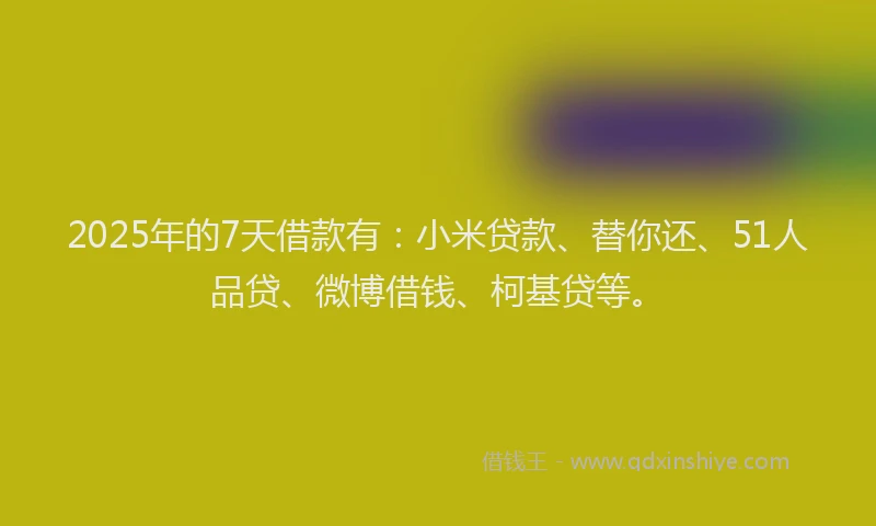 2025年的7天借款有：小米贷款、替你还、51人品贷、微博借钱、柯基贷等。