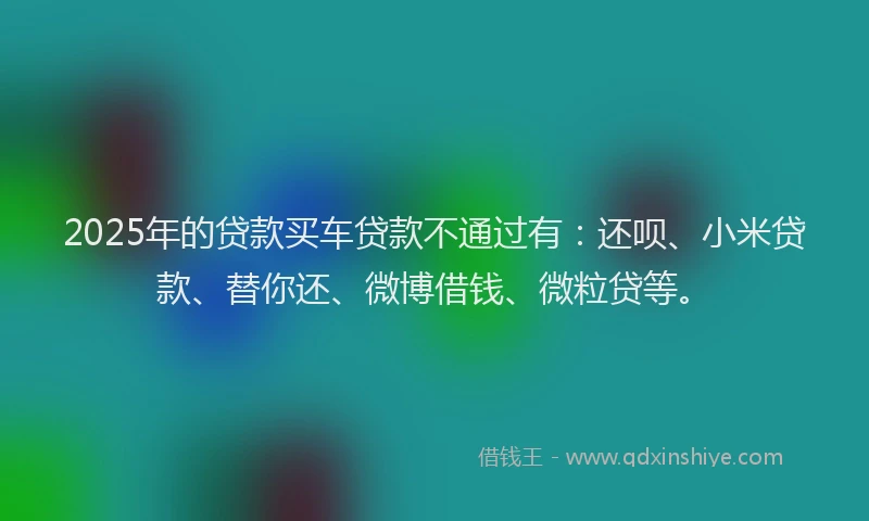 2025年的贷款买车贷款不通过有：还呗、小米贷款、替你还、微博借钱、微粒贷等。