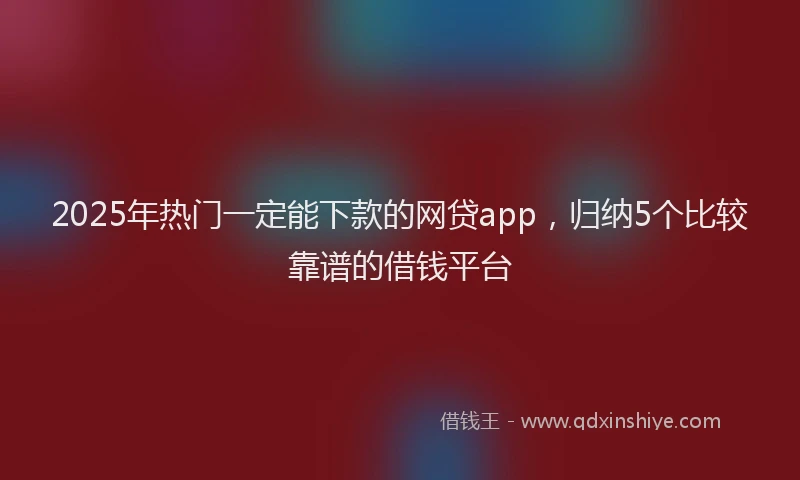 2025年热门一定能下款的网贷app，归纳5个比较靠谱的借钱平台