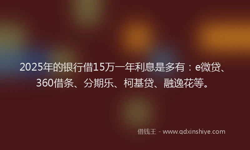 2025年的银行借15万一年利息是多有：e微贷、360借条、分期乐、柯基贷、融逸花等。