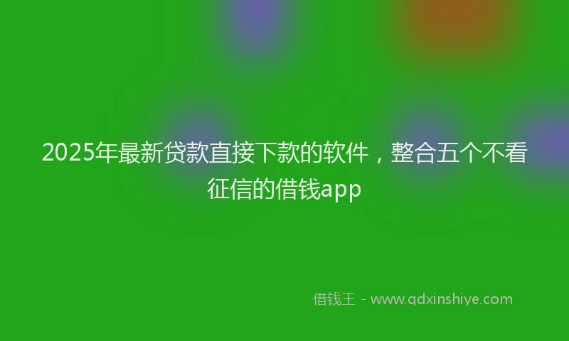 2025年最新贷款直接下款的软件，整合五个不看征信的借钱app