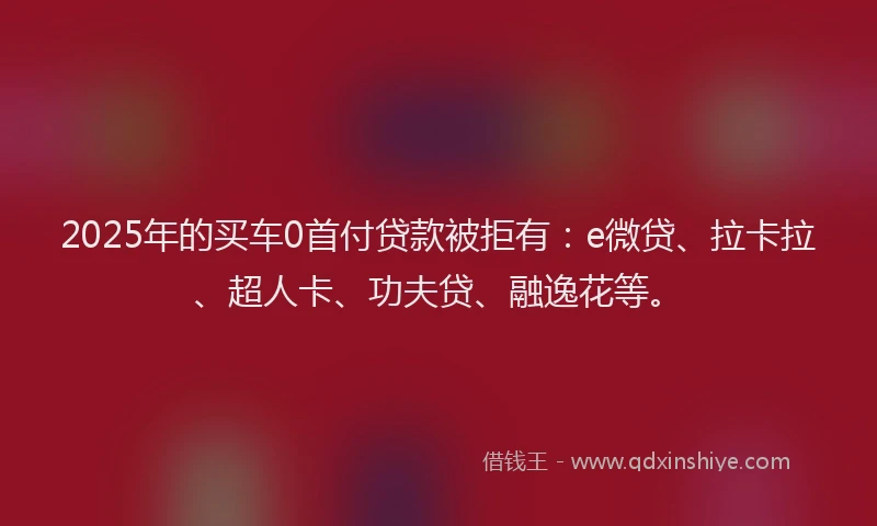 2025年的买车0首付贷款被拒有：e微贷、拉卡拉、超人卡、功夫贷、融逸花等。