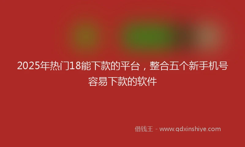 2025年热门18能下款的平台，整合五个新手机号容易下款的软件