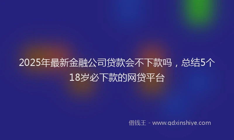 2025年最新金融公司贷款会不下款吗，总结5个18岁必下款的网贷平台