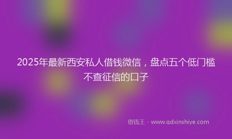 2025年最新西安私人借钱微信，盘点五个低门槛不查征信的口子