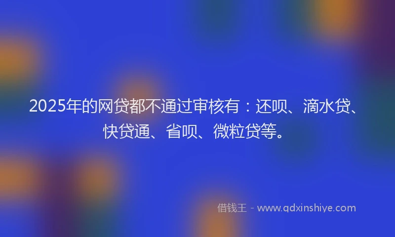 2025年的网贷都不通过审核有:还呗、滴水贷、快贷通、省呗、微粒贷等。
