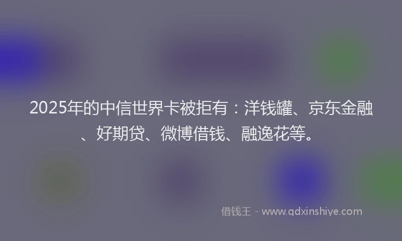2025年的中信世界卡被拒有：洋钱罐、京东金融、好期贷、微博借钱、融逸花等。