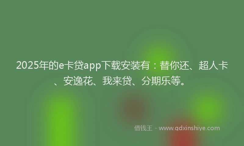 2025年的e卡贷app下载安装有：替你还、超人卡、安逸花、我来贷、分期乐等。