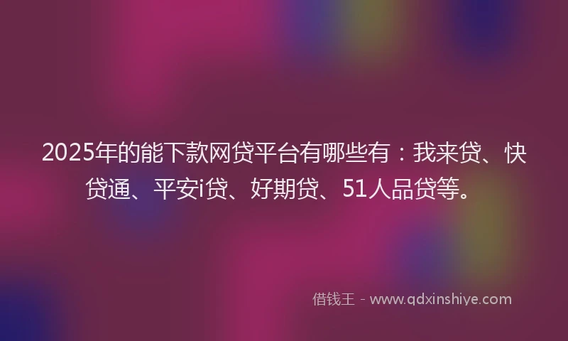 2025年的能下款网贷平台有哪些有：我来贷、快贷通、平安i贷、好期贷、51人品贷等。