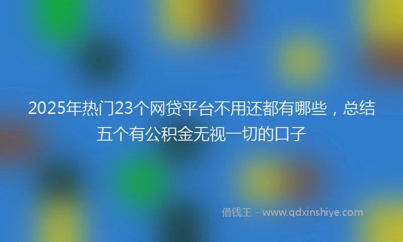 2025年热门23个网贷平台不用还都有哪些，总结五个有公积金无视一切的口子