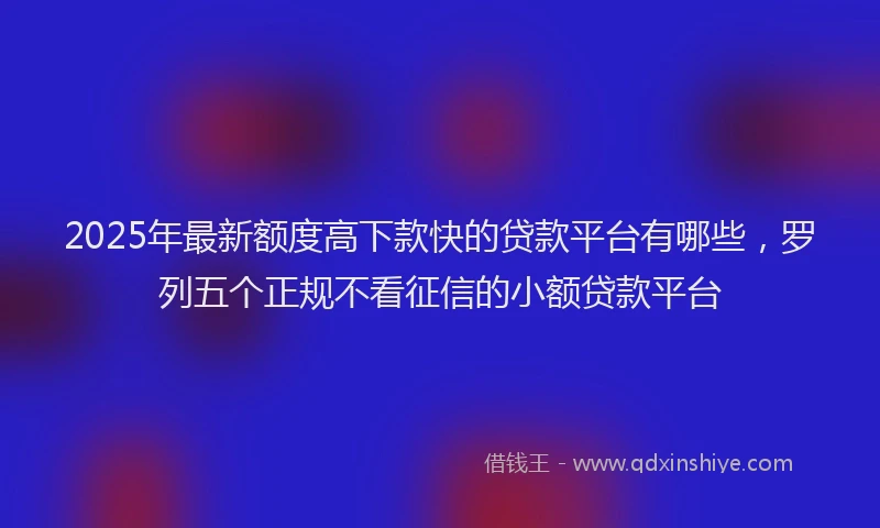 2025年最新额度高下款快的贷款平台有哪些，罗列五个正规不看征信的小额贷款平台