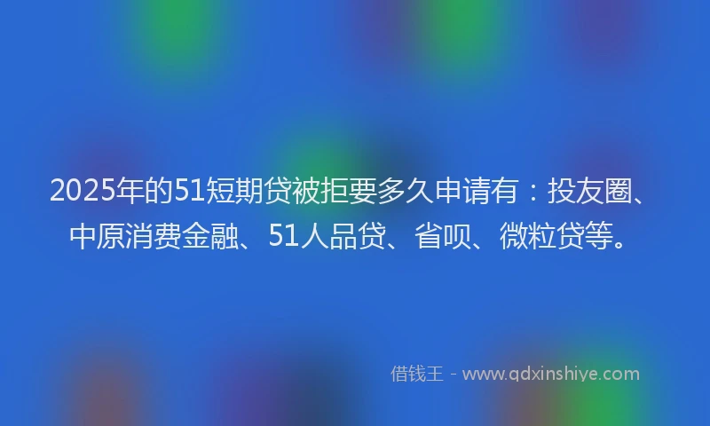 2025年的51短期贷被拒要多久申请有：投友圈、中原消费金融、51人品贷、省呗、微粒贷等。