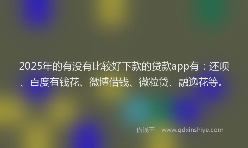 2025年的有没有比较好下款的贷款app有：还呗、百度有钱花、微博借钱、微粒贷、融逸花等。
