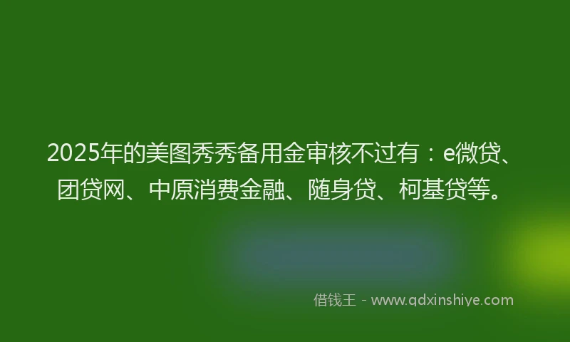 2025年的美图秀秀备用金审核不过有：e微贷、团贷网、中原消费金融、随身贷、柯基贷等。