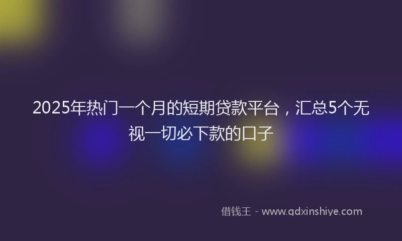 2025年热门一个月的短期贷款平台，汇总5个无视一切必下款的口子