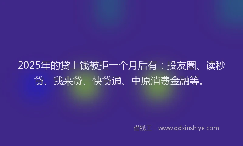 2025年的贷上钱被拒一个月后有：投友圈、读秒贷、我来贷、快贷通、中原消费金融等。