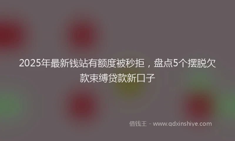 2025年最新钱站有额度被秒拒，盘点5个摆脱欠款束缚贷款新口子