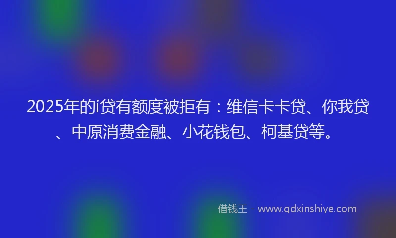 2025年的i贷有额度被拒有：维信卡卡贷、你我贷、中原消费金融、小花钱包、柯基贷等。