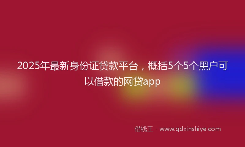 2025年最新身份证贷款平台，概括5个5个黑户可以借款的网贷app