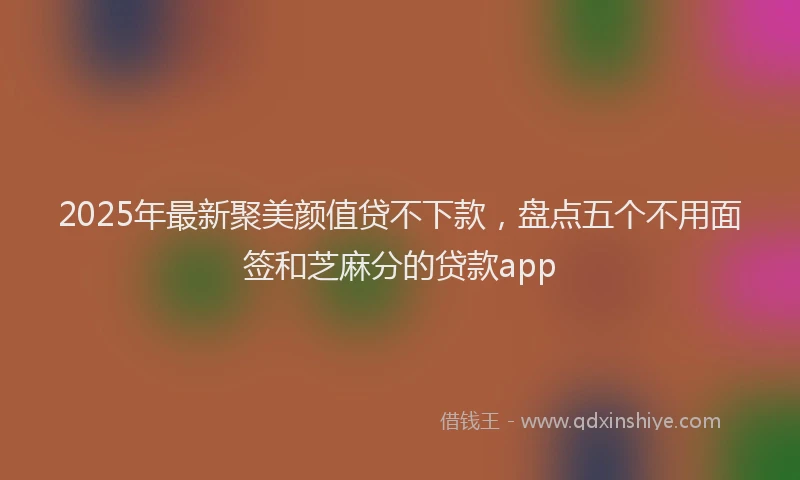 2025年最新聚美颜值贷不下款，盘点五个不用面签和芝麻分的贷款app