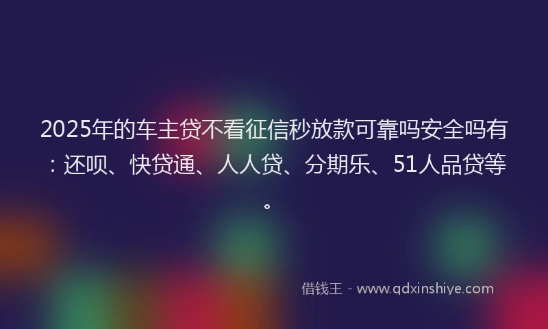 2025年的车主贷不看征信秒放款可靠吗安全吗有：还呗、快贷通、人人贷、分期乐、51人品贷等。