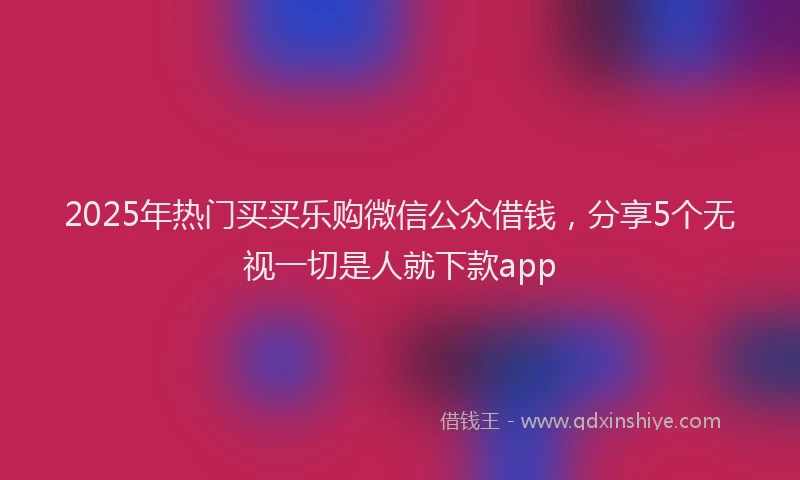 2025年热门买买乐购微信公众借钱，分享5个无视一切是人就下款app