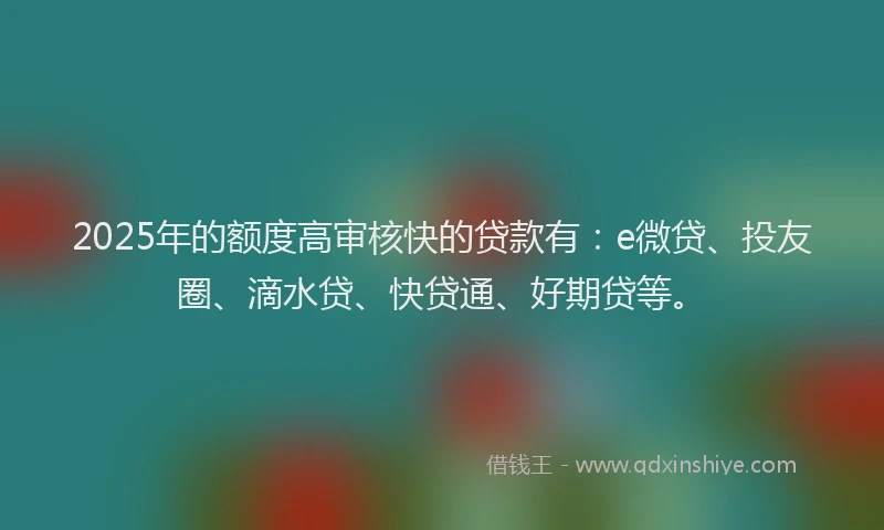 2025年的额度高审核快的贷款有：e微贷、投友圈、滴水贷、快贷通、好期贷等。