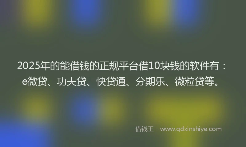 2025年的能借钱的正规平台借10块钱的软件有：e微贷、功夫贷、快贷通、分期乐、微粒贷等。