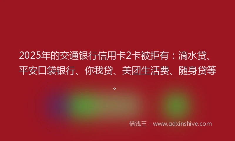 2025年的交通银行信用卡2卡被拒有：滴水贷、平安口袋银行、你我贷、美团生活费、随身贷等。