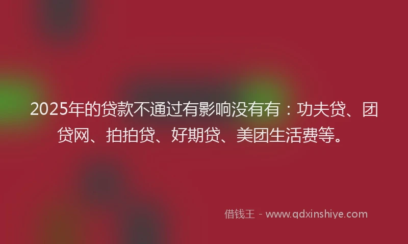 2025年的贷款不通过有影响没有有：功夫贷、团贷网、拍拍贷、好期贷、美团生活费等。