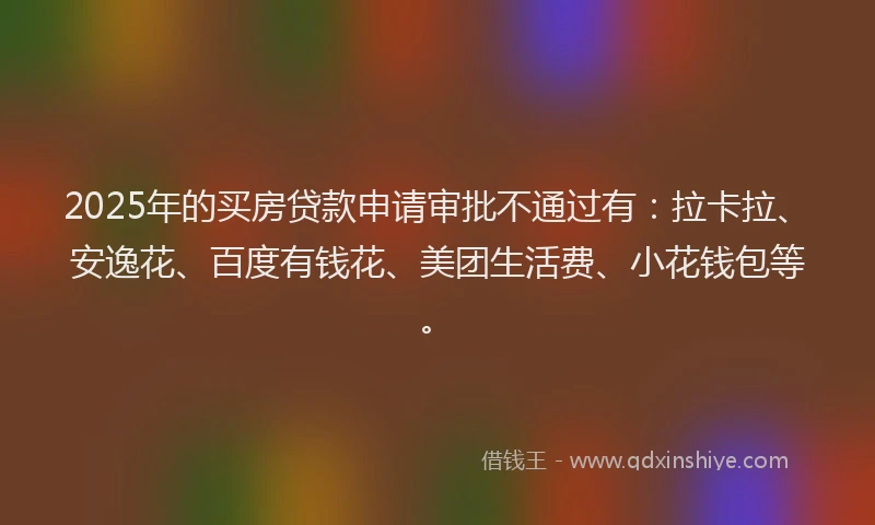 2025年的买房贷款申请审批不通过有：拉卡拉、安逸花、百度有钱花、美团生活费、小花钱包等。