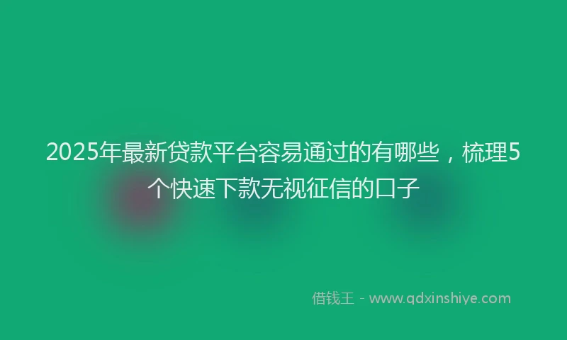 2025年最新贷款平台容易通过的有哪些，梳理5个快速下款无视征信的口子