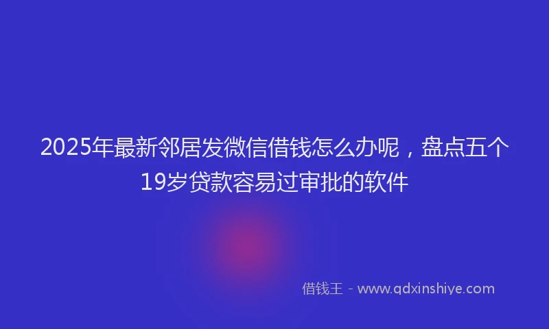 2025年最新邻居发微信借钱怎么办呢，盘点五个19岁贷款容易过审批的软件