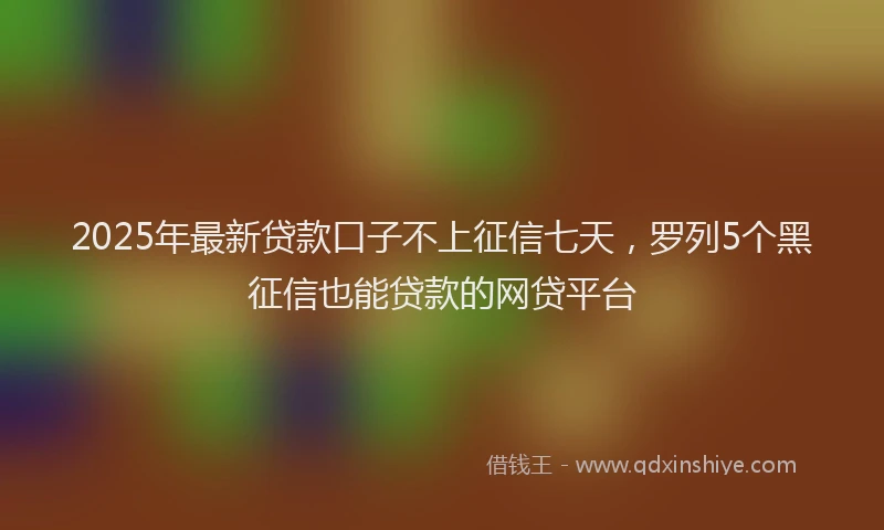 2025年最新贷款口子不上征信七天，罗列5个黑征信也能贷款的网贷平台