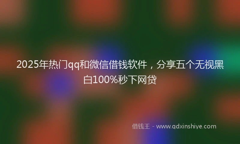 2025年热门qq和微信借钱软件，分享五个无视黑白100%秒下网贷