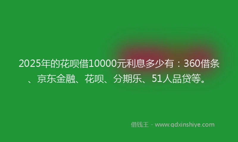 2025年的花呗借10000元利息多少有：360借条、京东金融、花呗、分期乐、51人品贷等。